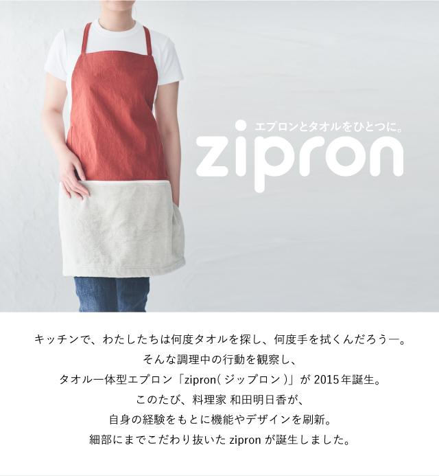 キッチンで私たちは何度タオルを探し、何度手を拭くんだろう――。そんな調理中の行動を観察し、タオル一体型エプロン「zipron（ジップロン）」が2015年誕生。このたび、料理家 和田明日香が、自身の経験をもとに機能やデザインを刷新。細部までこだわり抜いたzipronが誕生しました。
