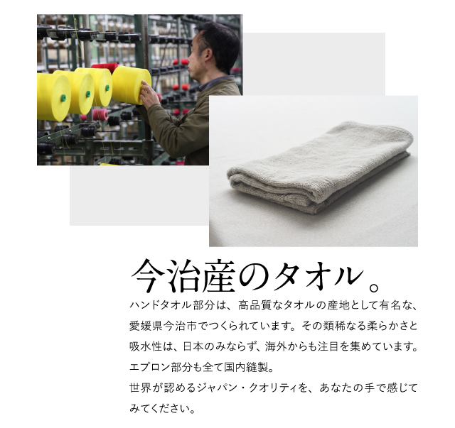ハンドタオル部分は、高品質なタオルの産地として有名な、愛媛県今治市でつくられています。その類稀なる柔らかさと吸水性は、日本のみならず、海外からも注目を集めています。エプロン部分も全て国内縫製。世界が認めるジャパン・クオリティをあなたの手で感じてみてください。